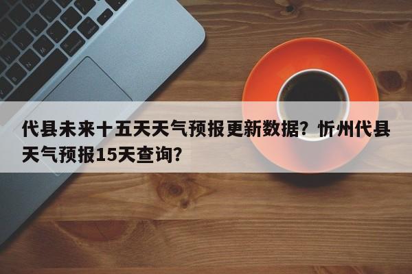 代县未来十五天天气预报更新数据？忻州代县天气预报15天查询？-第1张图片-890百科网