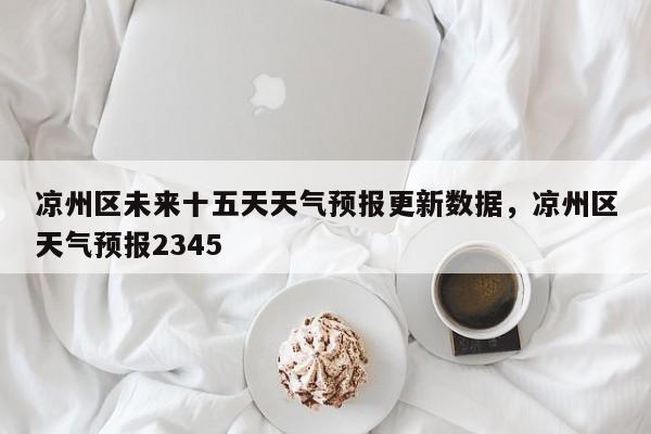 凉州区未来十五天天气预报更新数据，凉州区天气预报2345-第2张图片-890百科网