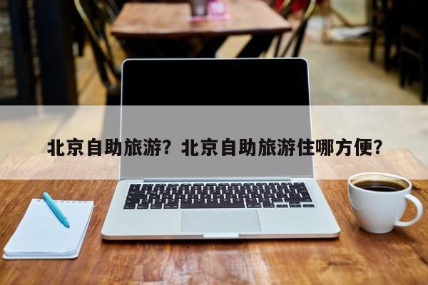 北京自助旅游？北京自助旅游住哪方便？-第3张图片-890百科网