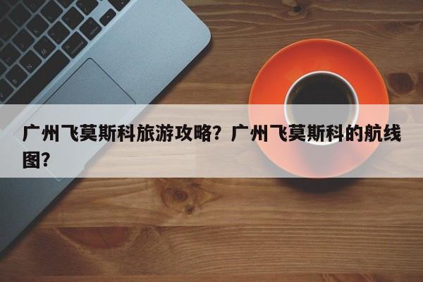 广州飞莫斯科旅游攻略？广州飞莫斯科的航线图？-第2张图片-890百科网