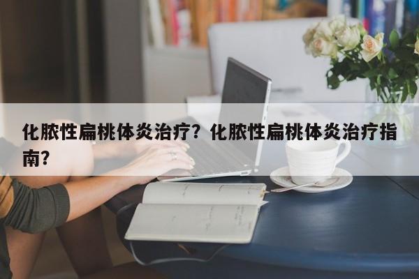 化脓性扁桃体炎治疗？化脓性扁桃体炎治疗指南？-第2张图片-890百科网