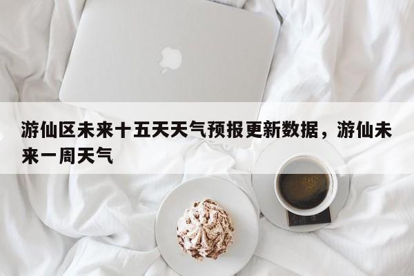 游仙区未来十五天天气预报更新数据，游仙未来一周天气-第2张图片-890百科网