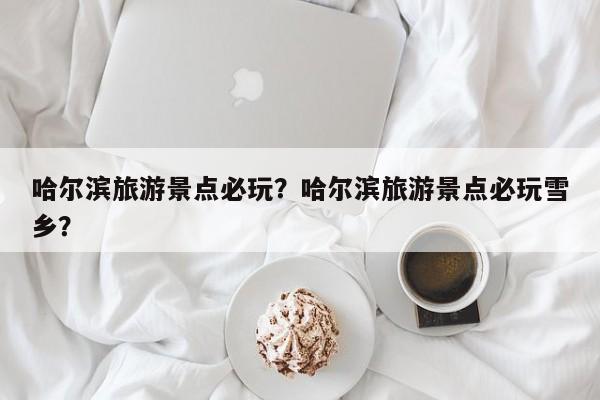 哈尔滨旅游景点必玩？哈尔滨旅游景点必玩雪乡？-第1张图片-890百科网