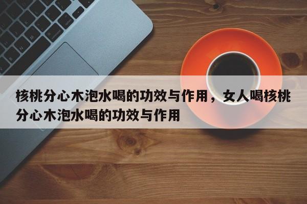 核桃分心木泡水喝的功效与作用，女人喝核桃分心木泡水喝的功效与作用-第1张图片-890百科网