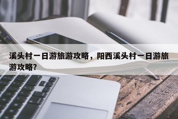 溪头村一日游旅游攻略，阳西溪头村一日游旅游攻略？-第2张图片-890百科网