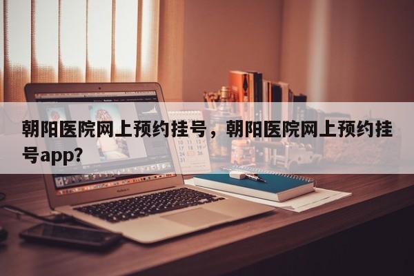 朝阳医院网上预约挂号，朝阳医院网上预约挂号app？-第2张图片-890百科网