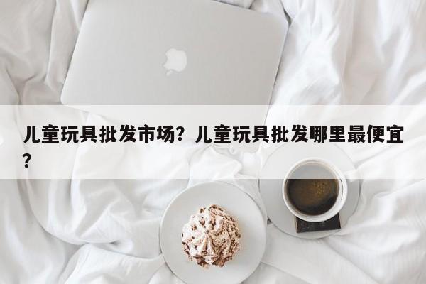 儿童玩具批发市场？儿童玩具批发哪里最便宜？-第1张图片-890百科网