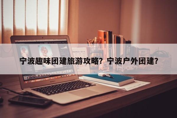 宁波趣味团建旅游攻略？宁波户外团建？-第2张图片-890百科网
