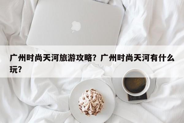 广州时尚天河旅游攻略？广州时尚天河有什么玩？-第1张图片-890百科网