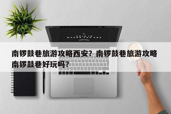 南锣鼓巷旅游攻略西安？南锣鼓巷旅游攻略 南锣鼓巷好玩吗？-第1张图片-890百科网