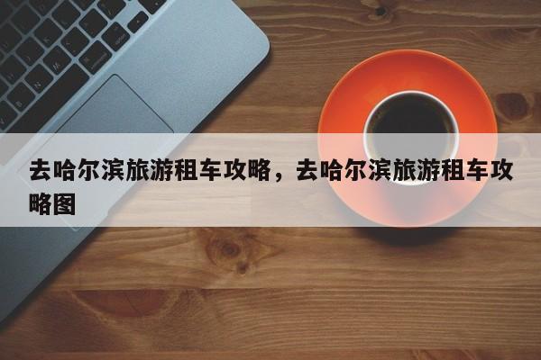 去哈尔滨旅游租车攻略，去哈尔滨旅游租车攻略图-第3张图片-890百科网
