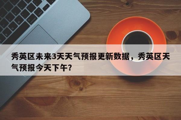 秀英区未来3天天气预报更新数据，秀英区天气预报今天下午？-第3张图片-890百科网