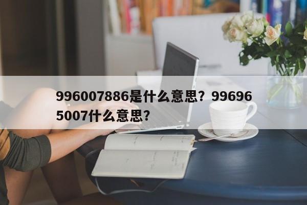 996007886是什么意思？996965007什么意思？-第2张图片-890百科网