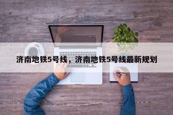 济南地铁5号线，济南地铁5号线最新规划-第1张图片-890百科网