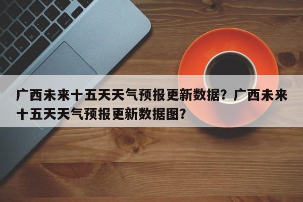 广西未来十五天天气预报更新数据？广西未来十五天天气预报更新数据图？-第1张图片-890百科网