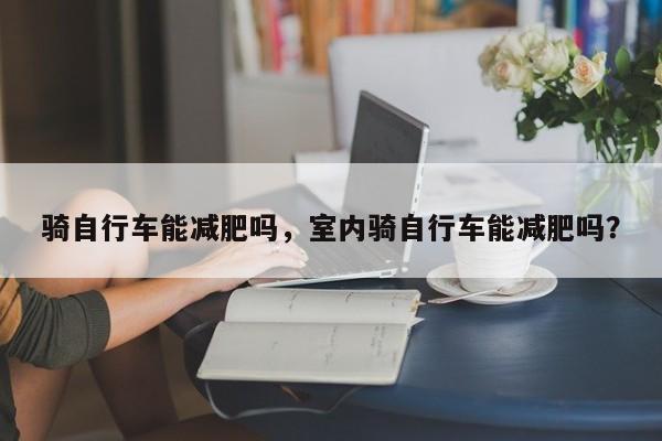 骑自行车能减肥吗，室内骑自行车能减肥吗？-第1张图片-890百科网