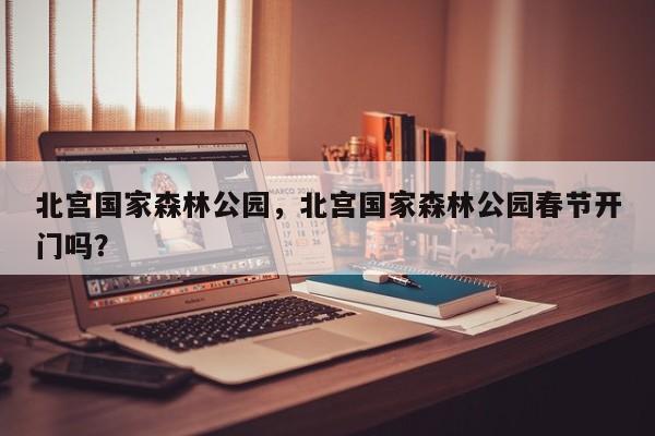 北宫国家森林公园，北宫国家森林公园春节开门吗？-第1张图片-890百科网