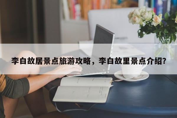 李白故居景点旅游攻略，李白故里景点介绍？-第1张图片-890百科网