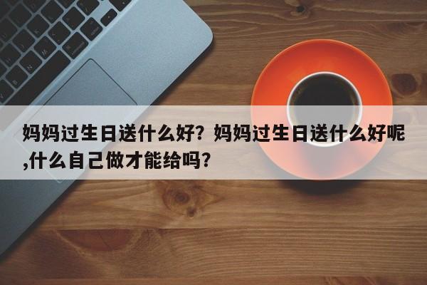 妈妈过生日送什么好？妈妈过生日送什么好呢,什么自己做才能给吗？-第2张图片-890百科网