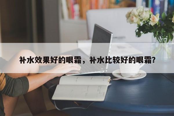 补水效果好的眼霜，补水比较好的眼霜？-第1张图片-890百科网