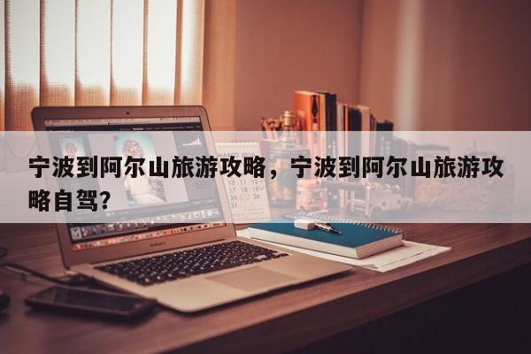 宁波到阿尔山旅游攻略，宁波到阿尔山旅游攻略自驾？-第1张图片-890百科网