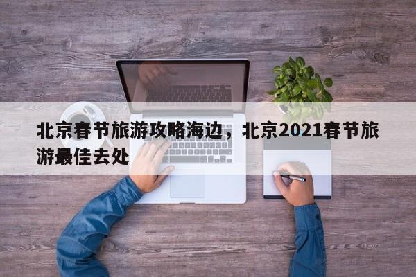 北京春节旅游攻略海边，北京2021春节旅游最佳去处-第1张图片-890百科网
