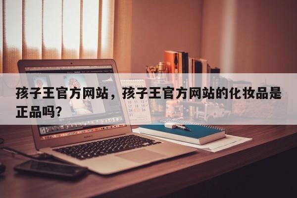 孩子王官方网站，孩子王官方网站的化妆品是正品吗？-第1张图片-890百科网