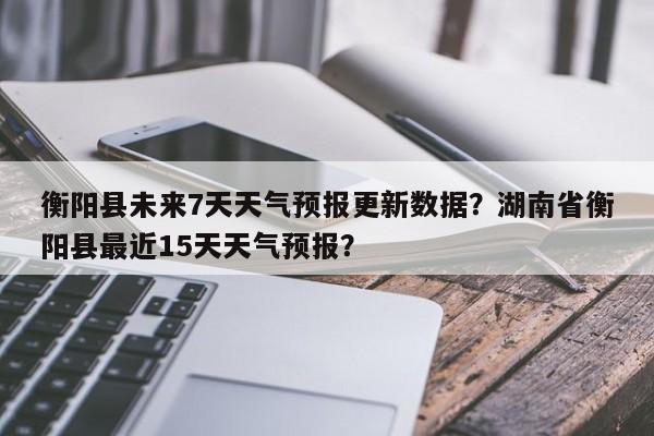 衡阳县未来7天天气预报更新数据？湖南省衡阳县最近15天天气预报？-第2张图片-890百科网