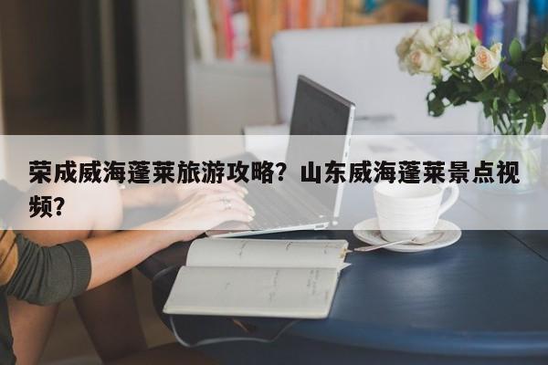 荣成威海蓬莱旅游攻略？山东威海蓬莱景点视频？-第3张图片-890百科网