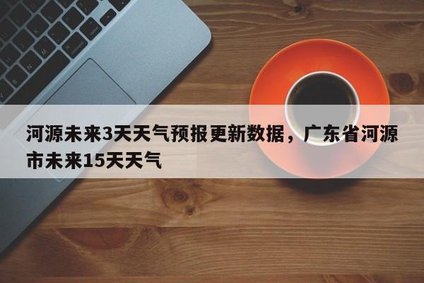 河源未来3天天气预报更新数据，广东省河源市未来15天天气-第3张图片-890百科网