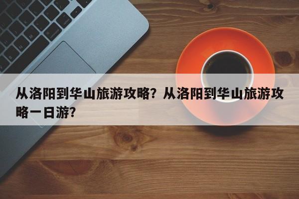 从洛阳到华山旅游攻略？从洛阳到华山旅游攻略一日游？-第2张图片-890百科网