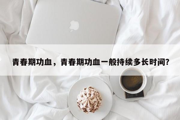 青春期功血，青春期功血一般持续多长时间？-第2张图片-890百科网