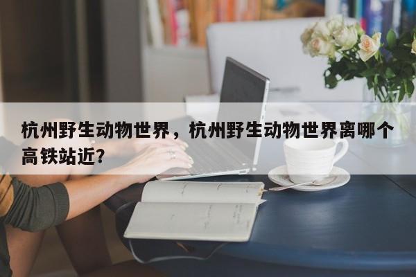杭州野生动物世界，杭州野生动物世界离哪个高铁站近？-第3张图片-890百科网