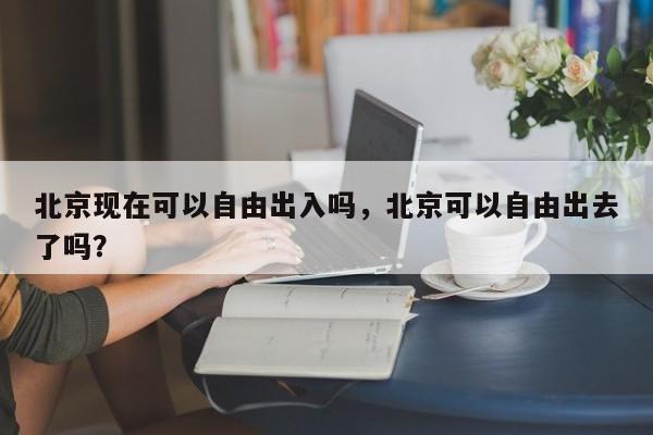北京现在可以自由出入吗，北京可以自由出去了吗？-第2张图片-890百科网