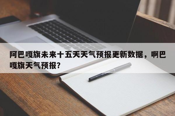 阿巴嘎旗未来十五天天气预报更新数据，啊巴嘎旗天气预报？-第1张图片-890百科网