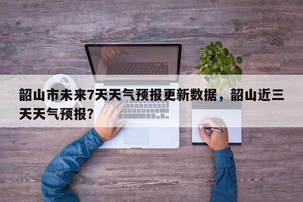韶山市未来7天天气预报更新数据，韶山近三天天气预报？-第2张图片-890百科网