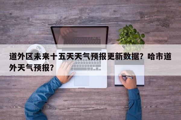 道外区未来十五天天气预报更新数据？哈市道外天气预报？-第2张图片-890百科网