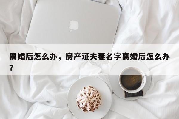 离婚后怎么办，房产证夫妻名字离婚后怎么办？-第2张图片-890百科网