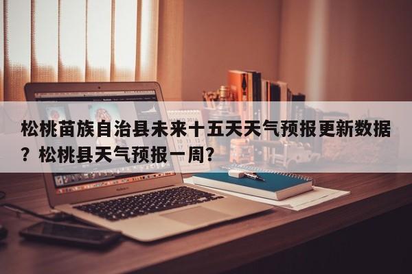 松桃苗族自治县未来十五天天气预报更新数据？松桃县天气预报一周？-第1张图片-890百科网