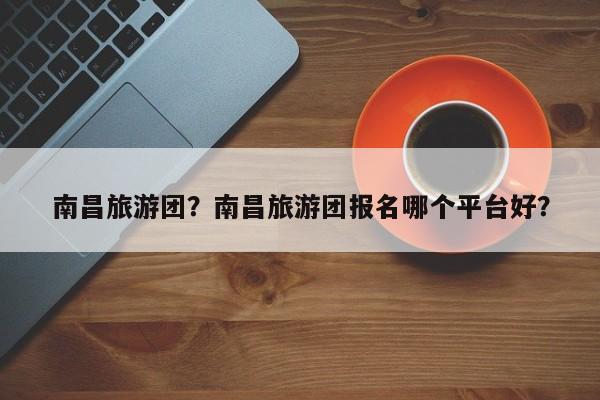 南昌旅游团？南昌旅游团报名哪个平台好？-第3张图片-890百科网