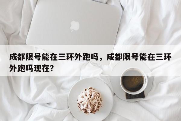 成都限号能在三环外跑吗，成都限号能在三环外跑吗现在？-第2张图片-890百科网