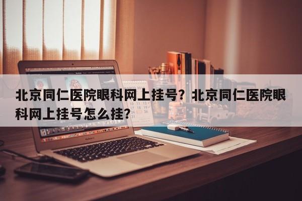 北京同仁医院眼科网上挂号？北京同仁医院眼科网上挂号怎么挂？-第3张图片-890百科网