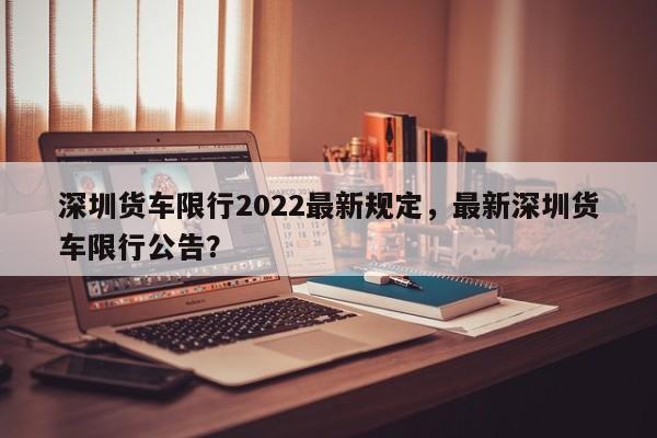深圳货车限行2022最新规定，最新深圳货车限行公告？-第2张图片-890百科网