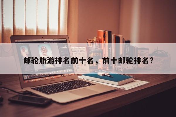 邮轮旅游排名前十名，前十邮轮排名？-第1张图片-890百科网