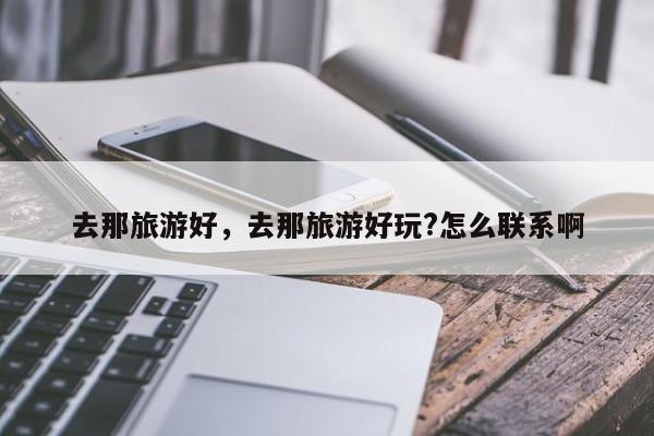 去那旅游好，去那旅游好玩?怎么联系啊-第1张图片-890百科网