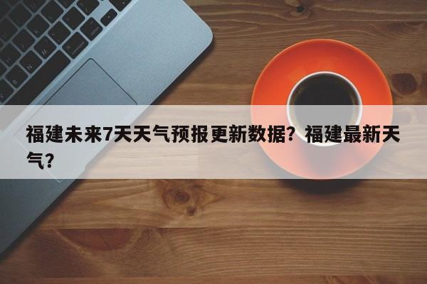 福建未来7天天气预报更新数据？福建最新天气？-第3张图片-890百科网