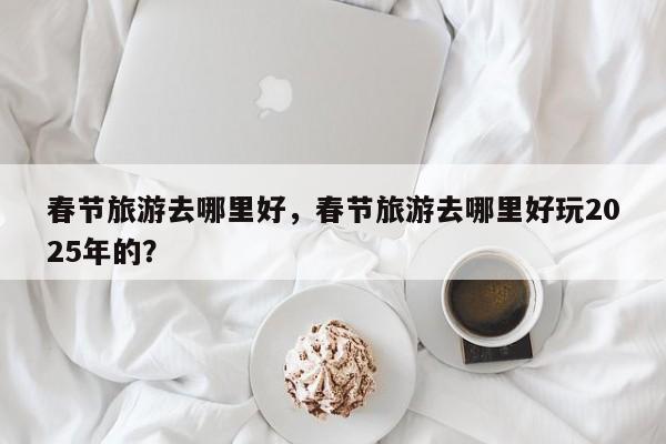 春节旅游去哪里好，春节旅游去哪里好玩2025年的？-第2张图片-890百科网