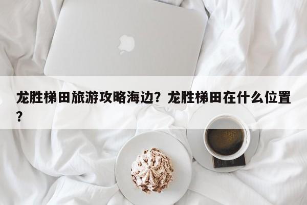 龙胜梯田旅游攻略海边？龙胜梯田在什么位置？-第1张图片-890百科网
