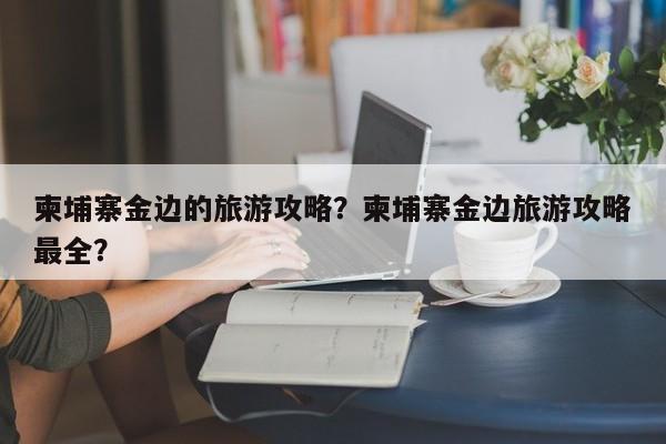 柬埔寨金边的旅游攻略？柬埔寨金边旅游攻略最全？-第2张图片-890百科网