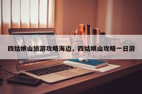 四姑娘山旅游攻略海边，四姑娘山攻略一日游-第3张图片-890百科网